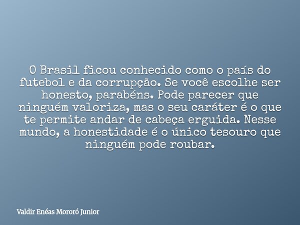O Brasil ficou conhecido como o país do futebol e da corrupção. Se você escolhe ser honesto, parabéns. Pode parecer que ninguém valoriza, mas o seu caráter é o ... Frase de Valdir Enéas Mororó Junior.