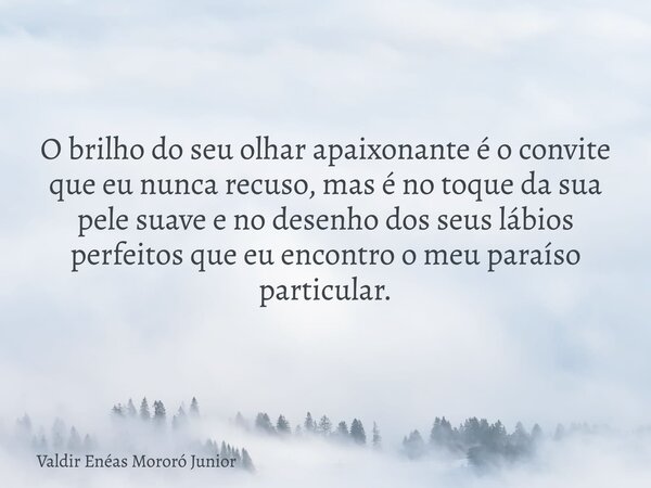 O brilho do seu olhar apaixonante é o convite que eu nunca recuso, mas é no toque da sua pele suave e no desenho dos seus lábios perfeitos que eu encontro o meu... Frase de Valdir Enéas Mororó Junior.