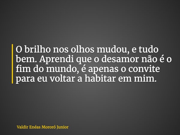 O brilho nos olhos mudou, e tudo bem. Aprendi que o desamor não é o fim do mundo, é apenas o convite para eu voltar a habitar em mim.... Frase de Valdir Enéas Mororó Junior.