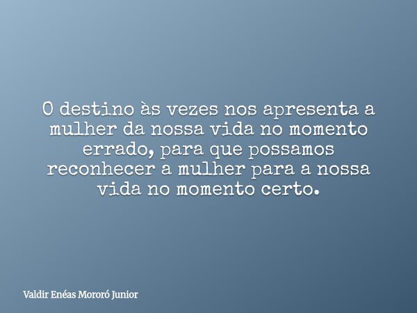 O destino às vezes nos apresenta a mulher da nossa vida no momento errado, para que possamos reconhecer a mulher para a nossa vida no momento certo.... Frase de Valdir Enéas Mororó Junior.