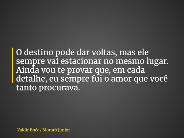 O destino pode dar voltas, mas ele sempre vai estacionar no mesmo lugar. Ainda vou te provar que, em cada detalhe, eu sempre fui o amor que você tanto procurava... Frase de Valdir Enéas Mororó Junior.