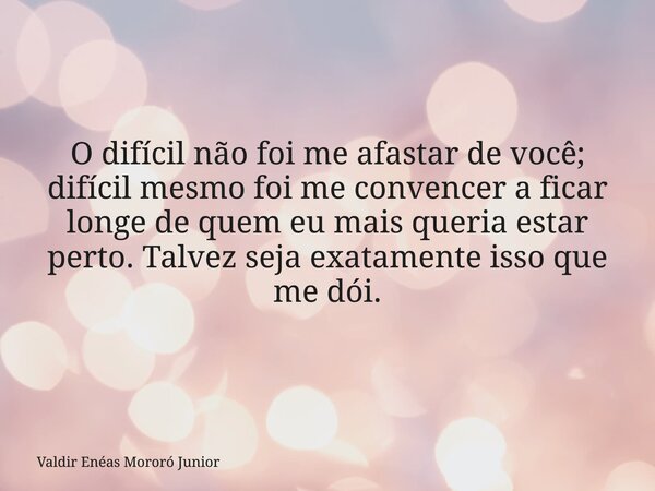 O difícil não foi me afastar de você; difícil mesmo foi me convencer a ficar longe de quem eu mais queria estar perto. Talvez seja exatamente isso que me dói.... Frase de Valdir Enéas Mororó Junior.
