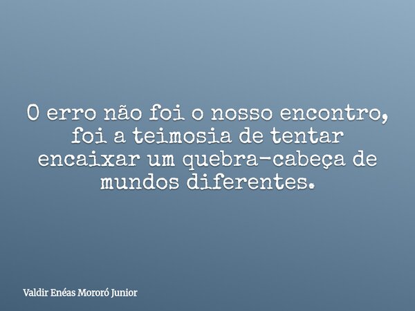 O erro não foi o nosso encontro, foi a teimosia de tentar encaixar um quebra-cabeça de mundos diferentes.... Frase de Valdir Enéas Mororó Junior.