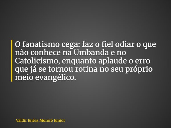 O fanatismo cega: faz o fiel odiar o que não conhece na Umbanda e no Catolicismo, enquanto aplaude o erro que já se tornou rotina no seu próprio meio evangélico... Frase de Valdir Enéas Mororó Junior.