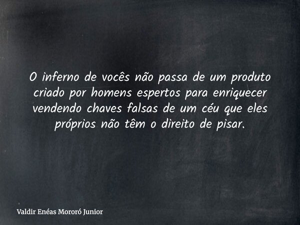 O inferno de vocês não passa de um produto criado por homens espertos para enriquecer vendendo chaves falsas de um céu que eles próprios não têm o direito de pi... Frase de Valdir Enéas Mororó Junior.