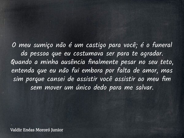 O meu sumiço não é um castigo para você; é o funeral da pessoa que eu costumava ser para te agradar. Quando a minha ausência finalmente pesar no seu teto, enten... Frase de Valdir Enéas Mororó Junior.