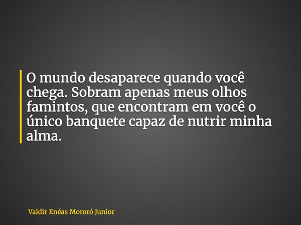 O mundo desaparece quando você chega. Sobram apenas meus olhos famintos, que encontram em você o único banquete capaz de nutrir minha alma.... Frase de Valdir Enéas Mororó Junior.
