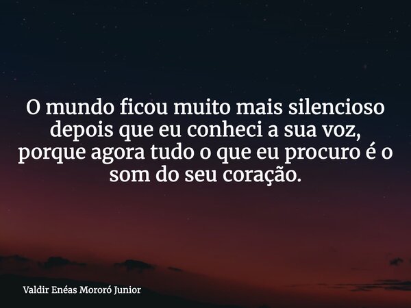 O mundo ficou muito mais silencioso depois que eu conheci a sua voz, porque agora tudo o que eu procuro é o som do seu coração.... Frase de Valdir Enéas Mororó Junior.