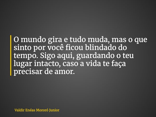 O mundo gira e tudo muda, mas o que sinto por você ficou blindado do tempo. Sigo aqui, guardando o teu lugar intacto, caso a vida te faça precisar de amor.... Frase de Valdir Enéas Mororó Junior.