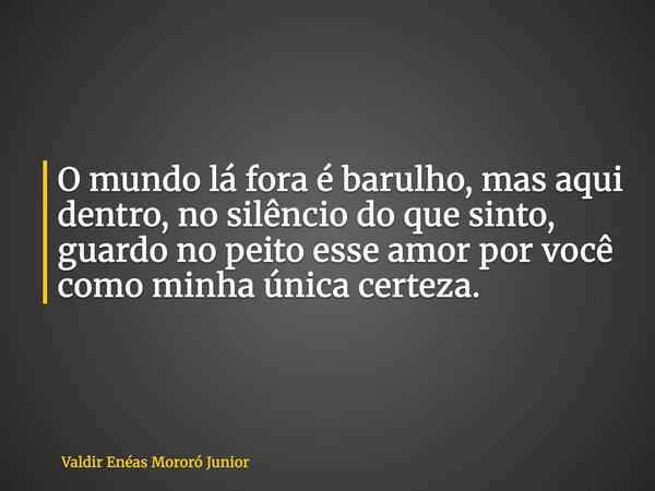O mundo lá fora é barulho, mas aqui dentro, no silêncio do que sinto, guardo no peito esse amor por você como minha única certeza.... Frase de Valdir Enéas Mororó Junior.