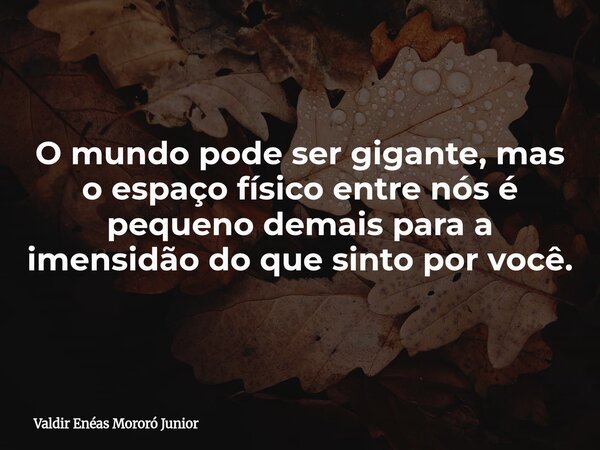 O mundo pode ser gigante, mas o espaço físico entre nós é pequeno demais para a imensidão do que sinto por você.... Frase de Valdir Enéas Mororó Junior.