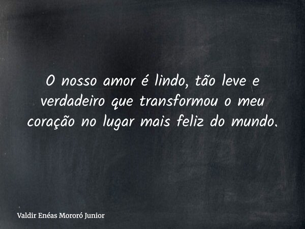 O nosso amor é lindo, tão leve e verdadeiro que transformou o meu coração no lugar mais feliz do mundo.... Frase de Valdir Enéas Mororó Junior.