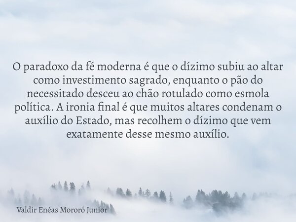 O paradoxo da fé moderna é que o dízimo subiu ao altar como investimento sagrado, enquanto o pão do necessitado desceu ao chão rotulado como esmola política. A ... Frase de Valdir Enéas Mororó Junior.