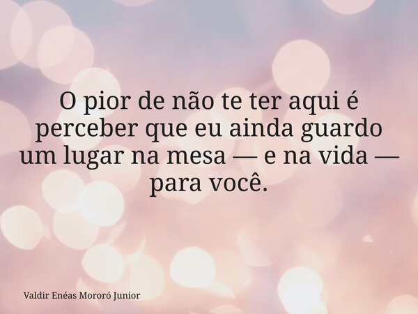 O pior de não te ter aqui é perceber que eu ainda guardo um lugar na mesa — e na vida — para você.... Frase de Valdir Enéas Mororó Junior.