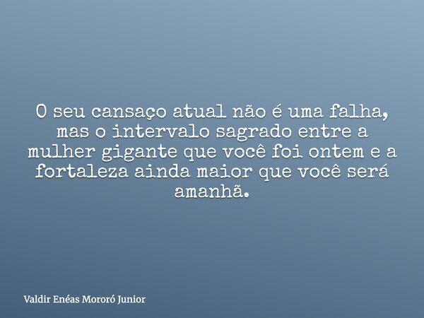 O seu cansaço atual não é uma falha, mas o intervalo sagrado entre a mulher gigante que você foi ontem e a fortaleza ainda maior que você será amanhã.... Frase de Valdir Enéas Mororó Junior.