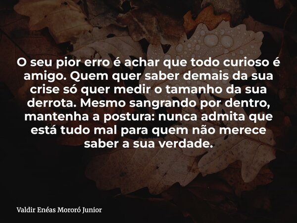 O seu pior erro é achar que todo curioso é amigo. Quem quer saber demais da sua crise só quer medir o tamanho da sua derrota. Mesmo sangrando por dentro, manten... Frase de Valdir Enéas Mororó Junior.