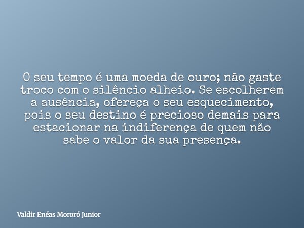 O seu tempo é uma moeda de ouro; não gaste troco com o silêncio alheio. Se escolherem a ausência, ofereça o seu esquecimento, pois o seu destino é precioso dema... Frase de Valdir Enéas Mororó Junior.