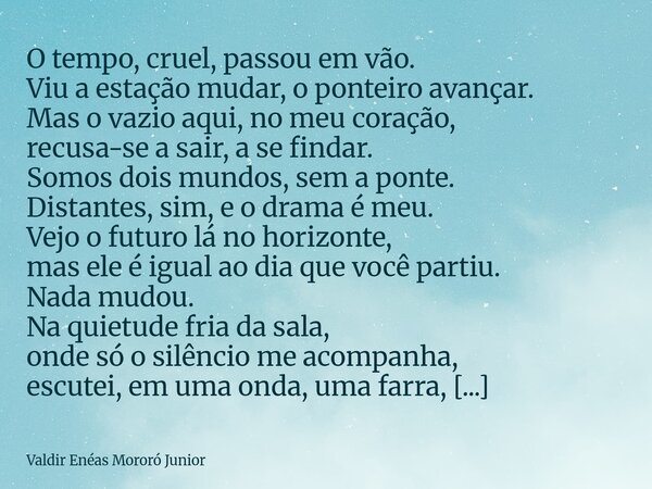 O tempo, cruel, passou em vão. Viu a estação mudar, o ponteiro avançar. Mas o vazio aqui, no meu coração, recusa-se a sair, a se findar. Somos dois mundos, sem... Frase de Valdir Enéas Mororó Junior.