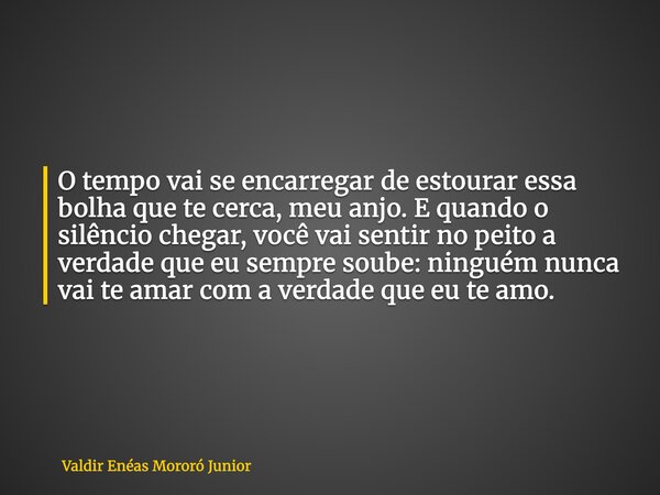 O tempo vai se encarregar de estourar essa bolha que te cerca, meu anjo. E quando o silêncio chegar, você vai sentir no peito a verdade que eu sempre soube: nin... Frase de Valdir Enéas Mororó Junior.