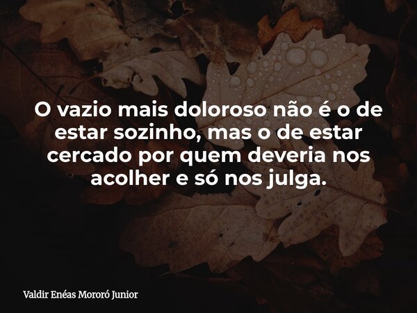O vazio mais doloroso não é o de estar sozinho, mas o de estar cercado por quem deveria nos acolher e só nos julga.... Frase de Valdir Enéas Mororó Junior.