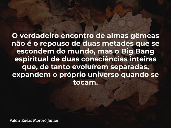 O verdadeiro encontro de almas gêmeas não é o repouso de duas metades que se escondem do mundo, mas o Big Bang espiritual de duas consciências inteiras que, de ... Frase de Valdir Enéas Mororó Junior.