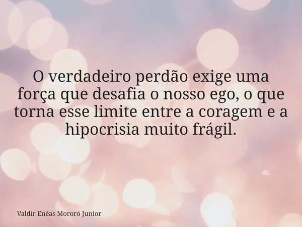 O verdadeiro perdão exige uma força que desafia o nosso ego, o que torna esse limite entre a coragem e a hipocrisia muito frágil.... Frase de Valdir Enéas Mororó Junior.