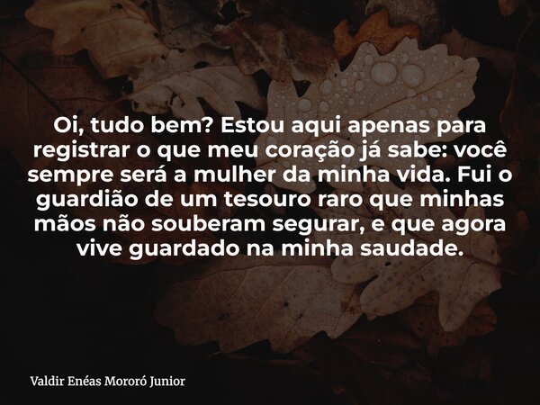 Oi, tudo bem? Estou aqui apenas para registrar o que meu coração já sabe: você sempre será a mulher da minha vida. Fui o guardião de um tesouro raro que minhas ... Frase de Valdir Enéas Mororó Junior.