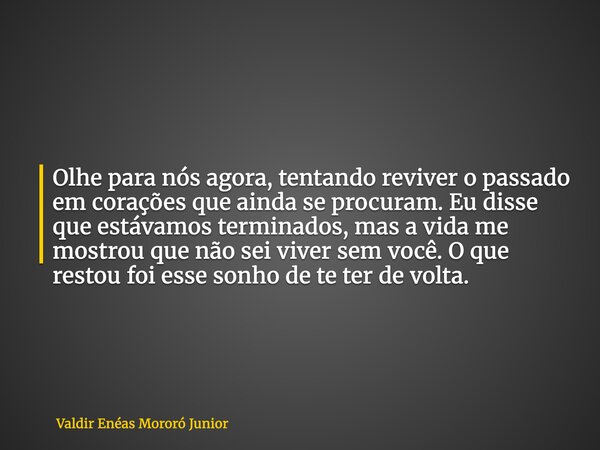 Olhe para nós agora, tentando reviver o passado em corações que ainda se procuram. Eu disse que estávamos terminados, mas a vida me mostrou que não sei viver se... Frase de Valdir Enéas Mororó Junior.