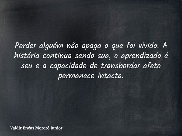 Perder alguém não apaga o que foi vivido. A história continua sendo sua, o aprendizado é seu e a capacidade de transbordar afeto permanece intacta.... Frase de Valdir Enéas Mororó Junior.