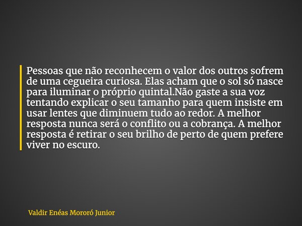 Pessoas que não reconhecem o valor dos outros sofrem de uma cegueira curiosa. Elas acham que o sol só nasce para iluminar o próprio quintal.Não gaste a sua voz ... Frase de Valdir Enéas Mororó Junior.