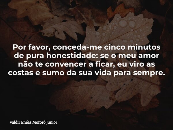Por favor, conceda-me cinco minutos de pura honestidade: se o meu amor não te convencer a ficar, eu viro as costas e sumo da sua vida para sempre.... Frase de Valdir Enéas Mororó Junior.