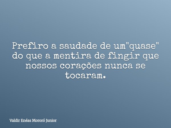 Prefiro a saudade de um "quase" do que a mentira de fingir que nossos corações nunca se tocaram.... Frase de Valdir Enéas Mororó Junior.