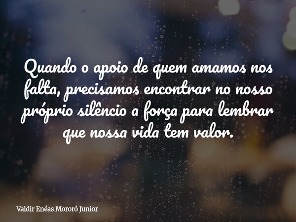 Quando o apoio de quem amamos nos falta, precisamos encontrar no nosso próprio silêncio a força para lembrar que nossa vida tem valor.... Frase de Valdir Enéas Mororó Junior.