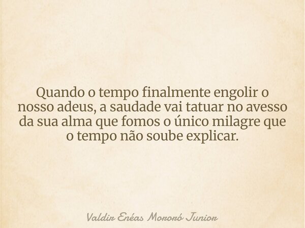 Quando o tempo finalmente engolir o nosso adeus, a saudade vai tatuar no avesso da sua alma que fomos o único milagre que o tempo não soube explicar.... Frase de Valdir Enéas Mororó Junior.