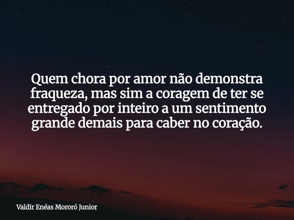 Quem chora por amor não demonstra fraqueza, mas sim a coragem de ter se entregado por inteiro a um sentimento grande demais para caber no coração.... Frase de Valdir Enéas Mororó Junior.