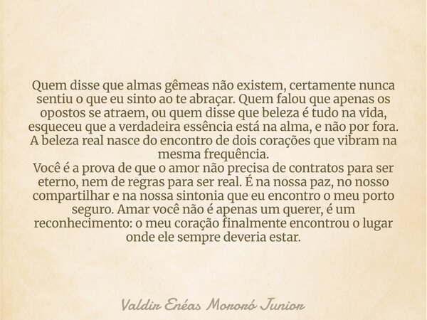 Quem disse que almas gêmeas não existem, certamente nunca sentiu o que eu sinto ao te abraçar. Quem falou que apenas os opostos se atraem, ou quem disse que bel... Frase de Valdir Enéas Mororó Junior.