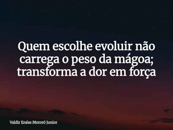 Quem escolhe evoluir não carrega o peso da mágoa; transforma a dor em força... Frase de Valdir Enéas Mororó Junior.