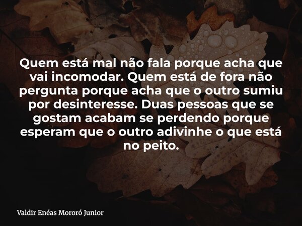 Quem está mal não fala porque acha que vai incomodar. Quem está de fora não pergunta porque acha que o outro sumiu por desinteresse. Duas pessoas que se gostam ... Frase de Valdir Enéas Mororó Junior.
