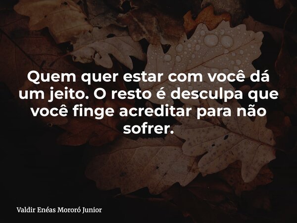 Quem quer estar com você dá um jeito. O resto é desculpa que você finge acreditar para não sofrer.... Frase de Valdir Enéas Mororó Junior.