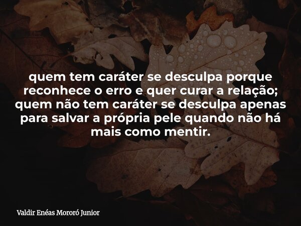 quem tem caráter se desculpa porque reconhece o erro e quer curar a relação; quem não tem caráter se desculpa apenas para salvar a própria pele quando não há ma... Frase de Valdir Enéas Mororó Junior.