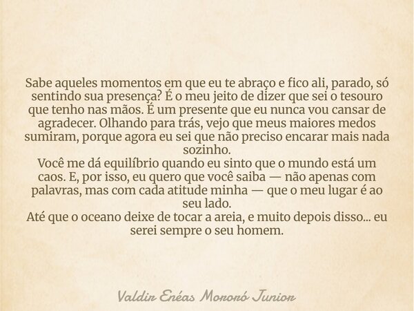 Sabe aqueles momentos em que eu te abraço e fico ali, parado, só sentindo sua presença? É o meu jeito de dizer que sei o tesouro que tenho nas mãos. É um presen... Frase de Valdir Enéas Mororó Junior.