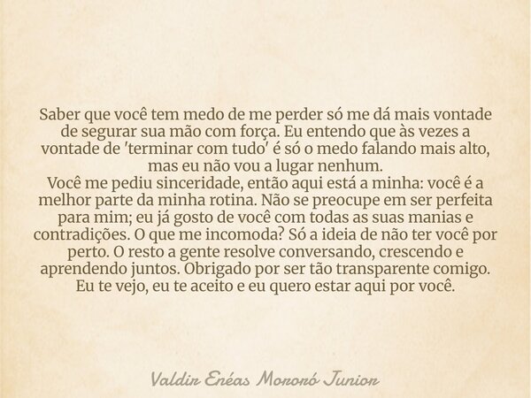 Saber que você tem medo de me perder só me dá mais vontade de segurar sua mão com força. Eu entendo que às vezes a vontade de 'terminar com tudo' é só o medo fa... Frase de Valdir Enéas Mororó Junior.