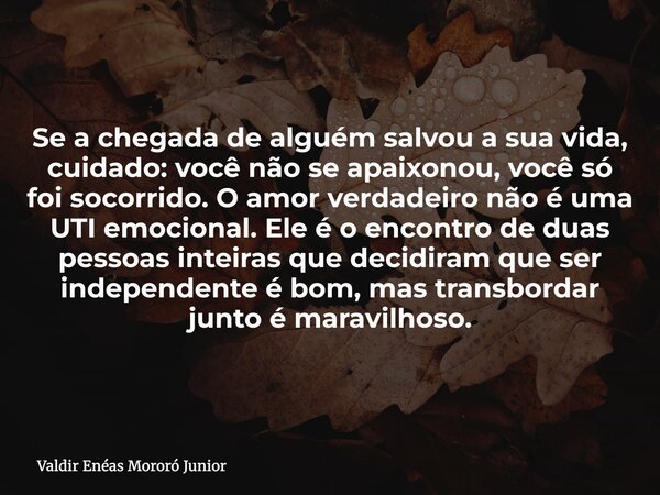 Se a chegada de alguém salvou a sua vida, cuidado: você não se apaixonou, você só foi socorrido. O amor verdadeiro não é uma UTI emocional. Ele é o encontro de ... Frase de Valdir Enéas Mororó Junior.