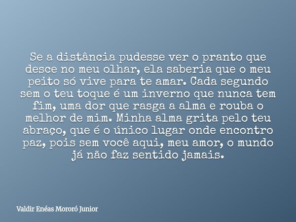 Se a distância pudesse ver o pranto que desce no meu olhar, ela saberia que o meu peito só vive para te amar. Cada segundo sem o teu toque é um inverno que nunc... Frase de Valdir Enéas Mororó Junior.