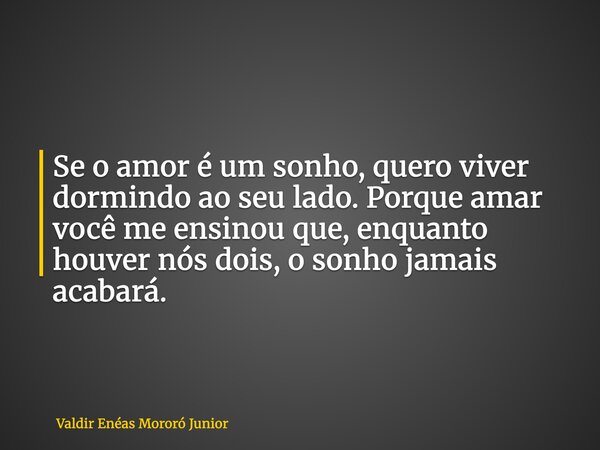 Se o amor é um sonho, quero viver dormindo ao seu lado. Porque amar você me ensinou que, enquanto houver nós dois, o sonho jamais acabará.... Frase de Valdir Enéas Mororó Junior.