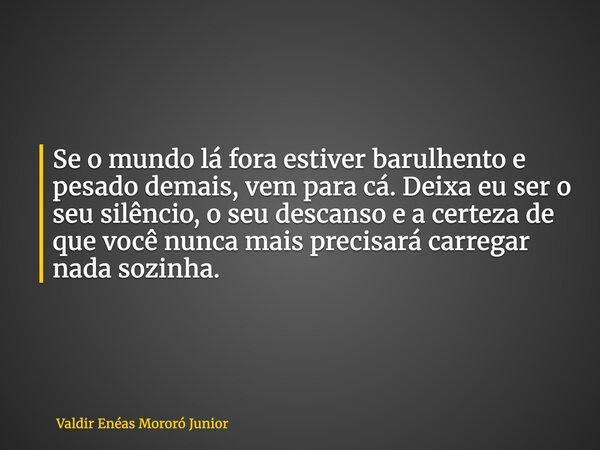 Se o mundo lá fora estiver barulhento e pesado demais, vem para cá. Deixa eu ser o seu silêncio, o seu descanso e a certeza de que você nunca mais precisará car... Frase de Valdir Enéas Mororó Junior.