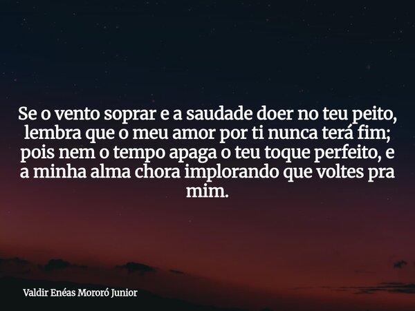 Se o vento soprar e a saudade doer no teu peito, lembra que o meu amor por ti nunca terá fim; pois nem o tempo apaga o teu toque perfeito, e a minha alma chora ... Frase de Valdir Enéas Mororó Junior.