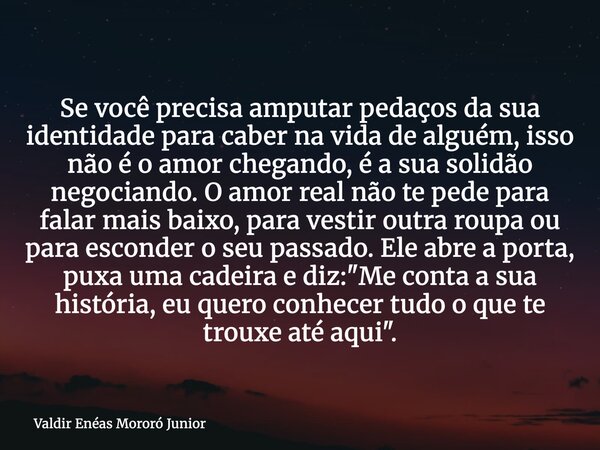 Se você precisa amputar pedaços da sua identidade para caber na vida de alguém, isso não é o amor chegando, é a sua solidão negociando. O amor real não te pede ... Frase de Valdir Enéas Mororó Junior.