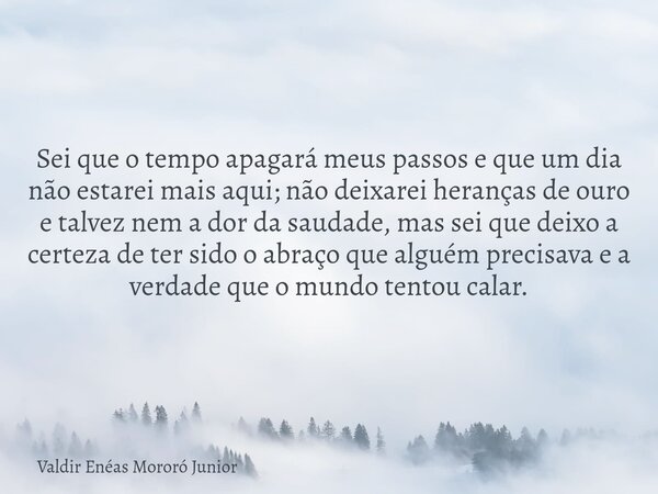 Sei que o tempo apagará meus passos e que um dia não estarei mais aqui; não deixarei heranças de ouro e talvez nem a dor da saudade, mas sei que deixo a certeza... Frase de Valdir Enéas Mororó Junior.