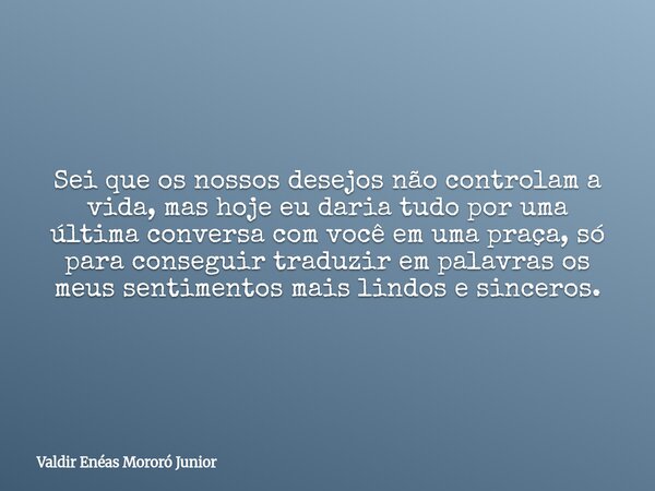 Sei que os nossos desejos não controlam a vida, mas hoje eu daria tudo por uma última conversa com você em uma praça, só para conseguir traduzir em palavras os ... Frase de Valdir Enéas Mororó Junior.